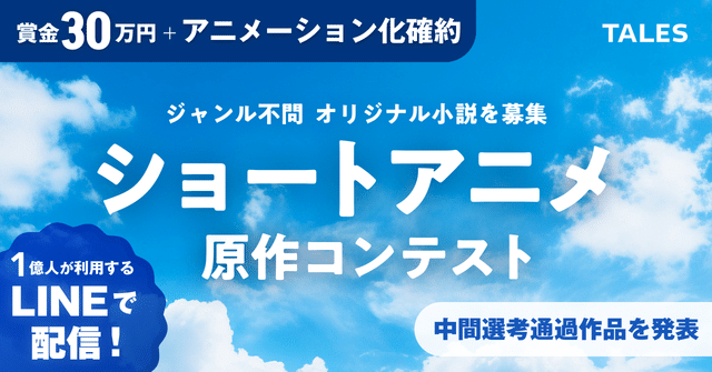 賞金30万円＋アニメーション化確約　ジャンル不問　オリジナル小説を募集　ショートアニメ原作コンテスト　1億人が利用するLINEで配信！　中間選考通過作品を発表　TALES